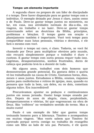 Tempo: um elemento importante
     A segunda chave no preparo de um líder de discipulado
é o tempo. Deve haver disposição para se gastar tempo com o
indivíduo. O exemplo deixado por Jesus é claro, assim como
o de Paulo. Deve-se gastar tempo juntos no ministério, no
lar, em casa, nas atividades normais do dia-a-dia, em
viagens, no trabalho e no lazer. Deve-se gastar tempo
conversando sobre as doutrinas da Bíblia, princípios,
problemas e bênçãos. O tempo gasto em oração e
planejamento também é importante. Você terá tempo para
compartilhar suas lutas pessoais, vitórias e derrotas, e ele
fará o mesmo com você.
     Investir o tempo sai caro, é claro. Todavia, se você foi
chamado por Deus para multiplicar obreiros pelo mundo,
não recuará simplesmente porque o trabalho é duro e
custoso. E gastar tempo com outra pessoa requer tudo isso.
Lágrimas, desapontamentos, sonhos frustrados, dores de
cabeça que poderão levá-lo a desistir de tudo.
     Há alguns anos, trabalhei com dois homens que
demonstravam grande potencial. Eu gostava deles e queria
vê-los trabalhando na causa de Cristo. Gastamos horas, dias,
meses e anos juntos. Estudamos a Bíblia, oramos, viajamos
juntos para conferências e retiros de igrejas, mas, quando eu
pensava que tudo ia bem, um deles, ou os dois, cometiam
alguma tolice. Era inacreditável!
     Procurávamos ajuntar os pedaços e continuávamos
juntos em nossa jornada. Gastei longo tempo orando por
eles. Depois de anos de alegria, risos, perplexidade,
desapontamentos e vitórias, foi que engrenaram na obra de
Deus. São "ceifeiros" no verdadeiro sentido do termo. Mas a
muito custo!
     Paulo é um exemplo do líder que gastou tempo
treinando homens para a liderança. Timóteo o acompanhou
em muitas viagens. "Mas vocês sabem que Timóteo foi
aprovado porque serviu comigo no trabalho do evangelho
como um filho ao lado de seu pai. Portanto, é ele quem
 