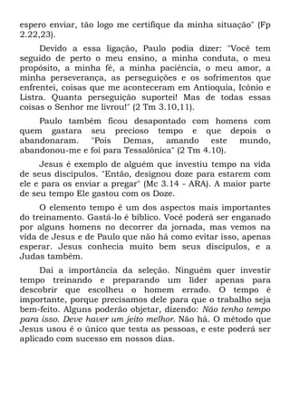espero enviar, tão logo me certifique da minha situação" (Fp
2.22,23).
     Devido a essa ligação, Paulo podia dizer: "Você tem
seguido de perto o meu ensino, a minha conduta, o meu
propósito, a minha fé, a minha paciência, o meu amor, a
minha perseverança, as perseguições e os sofrimentos que
enfrentei, coisas que me aconteceram em Antioquia, Icônio e
Listra. Quanta perseguição suportei! Mas de todas essas
coisas o Senhor me livrou!" (2 Tm 3.10,11).
    Paulo também ficou desapontado com homens com
quem gastara seu precioso tempo e que depois o
abandonaram. "Pois Demas, amando este mundo,
abandonou-me e foi para Tessalônica" (2 Tm 4.10).
     Jesus é exemplo de alguém que investiu tempo na vida
de seus discípulos. "Então, designou doze para estarem com
ele e para os enviar a pregar" (Mc 3.14 - ARA). A maior parte
de seu tempo Ele gastou com os Doze.
     O elemento tempo é um dos aspectos mais importantes
do treinamento. Gastá-lo é bíblico. Você poderá ser enganado
por alguns homens no decorrer da jornada, mas vemos na
vida de Jesus e de Paulo que não há como evitar isso, apenas
esperar. Jesus conhecia muito bem seus discípulos, e a
Judas também.
     Daí a importância da seleção. Ninguém quer investir
tempo treinando e preparando um líder apenas para
descobrir que escolheu o homem errado. O tempo é
importante, porque precisamos dele para que o trabalho seja
bem-feito. Alguns poderão objetar, dizendo: Não tenho tempo
para isso. Deve haver um jeito melhor. Não há. O método que
Jesus usou é o único que testa as pessoas, e este poderá ser
aplicado com sucesso em nossos dias.
 