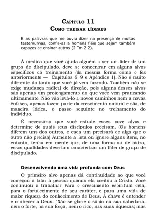 CAPÍTULO 11
                 COMO    TREINAR LÍDERES

    E as palavras que me ouviu dizer na presença de muitas
    testemunhas, confie-as a homens fiéis que sejam também
    capazes de ensinar outros (2 Tm 2.2).


     À medida que você ajuda alguém a ser um líder de um
grupo de discipulado, deve se concentrar em alguns alvos
específicos do treinamento (da mesma forma como o fez
anteriormente — Capítulos 6, 9 e Apêndice 1). Não é muito
diferente do tanto que você já vem fazendo. Também não se
exige mudança radical de direção, pois alguns desses alvos
são apenas um prolongamento do que você vem praticando
ultimamente. Não vão levá-lo a novos caminhos nem a novas
ênfases, apenas fazem parte do crescimento natural e são, de
maneira lógica, o passo seguinte no treinamento do
indivíduo.
     É necessário que você estude esses nove alvos e
determine de quais seus discípulos precisam. (Os homens
diferem uns dos outros, e cada um precisará de algo que o
outro não precisa) Aumente a lista ou ignore alguns itens, no
entanto, tenha em mente que, de uma forma ou de outra,
essas qualidades deveriam caracterizar um líder de grupo de
discipulado.


    Desenvolvendo uma vida profunda com Deus
     O primeiro alvo apenas dá continuidade ao que você
começou a talar à pessoa quando ela aceitou a Cristo. Você
continuou a trabalhar Para o crescimento espiritual dela,
para o fortalecimento de seu caráter, e para uma vida de
maior riqueza do conhecimento de Deus. A chave é entender
e conhecer a Deus. "Não se glorie o sábio na sua sabedoria,
nem o forte, na sua força, nem o rico, nas suas riquezas; mas
 