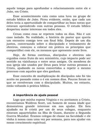 aquele tempo para aprofundar o relacionamento entre ele e
João, em Cristo.
     Esse acontecimento caiu como uma luva no grupo de
estudo bíblico de João. Ficou evidente, então, que cada um
deles teria a oportunidade de compartilhar as boas novas que
estavam aprendendo com outras pessoas. O estudo bíblico
despertou maior interesse em todos eles.
     Cenas como essa se repetem todos os dias. Não é um
caso isolado. Na realidade, a história do pastor que queria
um encontro comigo teve um final feliz. Depois de um dia
juntos, conversando sobre o discipulado e treinamento de
obreiros, começou a colocar em prática os princípios que
compartilhei com ele, os mesmos que apresento neste livro.
     Hoje, de forma contínua, discípulos e obreiros são
erguidos como fruto do seu ministério, cujo impacto pode ser
sentido na vizinhança e entre seus amigos. Os membros de
sua igreja são usados por Deus para levar outras pessoas a
Cristo, ajudando os novos convertidos a repetir o mesmo
processo com aqueles que eles ganham.
     Esse conceito de multiplicação de discípulos não foi tão
aceito no passado como o é em nossos dias. Poucos foram os
que se envolveram com o discipulado. Muitos, no entanto,
estão voltando à prática bíblica.


    A importância da ajuda pessoal
     Logo que minha esposa Virgínia e eu aceitamos a Cristo,
encontramos Waldron Scott, um homem de nossa idade que
demonstrou grande interesse em nos ajudar. Ele fora
ajudado na fé cristã por um de seus colegas, enquanto
estavam aquartelados na Ilha de Guam, durante a Segunda
Guerra Mundial. Éramos colegas de classe na faculdade e ele
vinha à nossa casa uma vez por semana, para nos ajudar em
nosso crescimento espiritual.
 