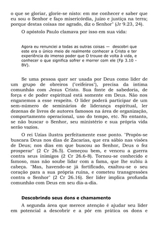 o que se gloriar, glorie-se nisto: em me conhecer e saber que
eu sou o Senhor e faço misericórdia, juízo e justiça na terra;
porque destas coisas me agrado, diz o Senhor" (Jr 9.23, 24).
    O apóstolo Paulo clamava por isso em sua vida:


    Agora eu renunciei a todas as outras coisas — descobri que
    este era o único meio de realmente conhecer a Cristo e ter
    experiência do imenso poder que O trouxe de volta à vida, e
    conhecer o que significa sofrer e morrer com ele (Fp 3.10 -
    BV).


     Se uma pessoa quer ser usada por Deus como líder de
um grupo de obreiros ("ceifeiros"), precisa da íntima
comunhão com Jesus Cristo. Sua fonte de sabedoria, de
força e de poder espiritual está somente em Deus. Não nos
enganemos a esse respeito. O líder poderá participar de um
sem-número de seminários de liderança espiritual, ler
dezenas de livros de autores famosos na área de organização,
comportamento operacional, uso do tempo, etc. No entanto,
se não buscar o Senhor, seu ministério e sua própria vida
serão vazios.
     O rei Uzias ilustra perfeitamente esse ponto. "Propôs-se
buscara Deus nos dias de Zacarias, que era sábio nas visões
de Deus; nos dias em que buscou ao Senhor, Deus o fez
prosperar" (2 Cr 26.5). Começou bem, e venceu a guerra
contra seus inimigos (2 Cr 26.6-8). Tornou-se conhecido e
famoso, mas não soube lidar com a fama, que lhe subiu à
cabeça. "Mas, havendo-se já fortificado, exaltou-se o seu
coração para a sua própria ruína, e cometeu transgressões
contra o Senhor" (2 Cr 26.16). Ser líder implica profunda
comunhão com Deus em seu dia-a-dia.


    Descobrindo seus dons e chamamento
   A segunda área que merece atenção é ajudar seu líder
em potencial a descobrir e a pôr em prática os dons e
 