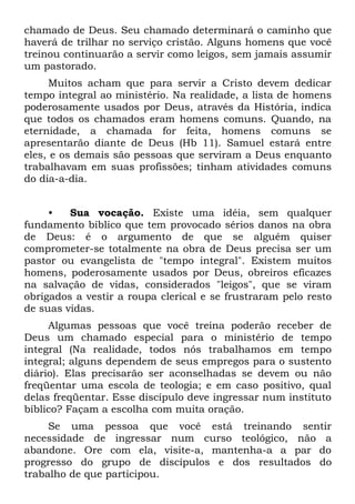 chamado de Deus. Seu chamado determinará o caminho que
haverá de trilhar no serviço cristão. Alguns homens que você
treinou continuarão a servir como leigos, sem jamais assumir
um pastorado.
     Muitos acham que para servir a Cristo devem dedicar
tempo integral ao ministério. Na realidade, a lista de homens
poderosamente usados por Deus, através da História, indica
que todos os chamados eram homens comuns. Quando, na
eternidade, a chamada for feita, homens comuns se
apresentarão diante de Deus (Hb 11). Samuel estará entre
eles, e os demais são pessoas que serviram a Deus enquanto
trabalhavam em suas profissões; tinham atividades comuns
do dia-a-dia.


     •   Sua vocação. Existe uma idéia, sem qualquer
fundamento bíblico que tem provocado sérios danos na obra
de Deus: é o argumento de que se alguém quiser
comprometer-se totalmente na obra de Deus precisa ser um
pastor ou evangelista de "tempo integral". Existem muitos
homens, poderosamente usados por Deus, obreiros eficazes
na salvação de vidas, considerados "leigos", que se viram
obrigados a vestir a roupa clerical e se frustraram pelo resto
de suas vidas.
     Algumas pessoas que você treina poderão receber de
Deus um chamado especial para o ministério de tempo
integral (Na realidade, todos nós trabalhamos em tempo
integral; alguns dependem de seus empregos para o sustento
diário). Elas precisarão ser aconselhadas se devem ou não
freqüentar uma escola de teologia; e em caso positivo, qual
delas freqüentar. Esse discípulo deve ingressar num instituto
bíblico? Façam a escolha com muita oração.
     Se uma pessoa que você está treinando sentir
necessidade de ingressar num curso teológico, não a
abandone. Ore com ela, visite-a, mantenha-a a par do
progresso do grupo de discípulos e dos resultados do
trabalho de que participou.
 