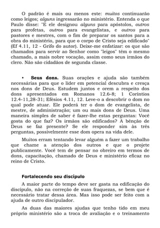 O padrão é mais ou menos este: muitos continuarão
como leigos; alguns ingressarão no ministério. Entenda o que
Paulo disse: "E ele designou alguns para apóstolos, outros
para profetas, outros para evangelistas, e outros para
pastores e mestres, com o fim de preparar os santos para a
obra do ministério, para que o corpo de Cristo seja edificado"
(Ef 4.11, 12 - Grifo do autor). Deixe-me enfatizar: os que são
chamados para servir ao Senhor como "leigos" têm o mesmo
chamado, a mais nobre vocação, assim como seus irmãos do
clero. Não são cidadãos de segunda classe.


     •  Seus dons. Suas orações e ajuda são também
necessárias para que o líder em potencial descubra e cresça
nos dons de Deus. Estudem juntos e orem a respeito dos
dons apresentados em Romanos 12.6-8; 1 Coríntios
12.4-11,28-31; Efésios 4.11, 12. Leve-o a descobrir o dom no
qual pode atuar. Ele poderá ter o dom de evangelista, de
mestre, de administração; um ou mais dons de Deus. Uma
maneira simples de saber é fazer-lhe estas perguntas: Você
gosta do que faz? Os irmãos são edificados? A bênção de
Deus se faz presente? Se ele responder sim às três
perguntas, possivelmente esse dom opera na vida dele.
     Muitos erram tentando levar alguém a fazer um trabalho
que chame a atenção dos outros e que o projete
publicamente. Você tem de pensar no obreiro em termos de
dons, capacitação, chamado de Deus e ministério eficaz no
reino de Cristo.


    Fortalecendo seu discípulo
     A maior parte do tempo deve ser gasta na edificação do
discípulo, não na correção de suas fraquezas, se bem que é
necessário tratar dessa área. Mas isso pode ser feito com a
ajuda de outro discipulador.
    As duas das maiores ajudas que tenho tido em meu
próprio ministério são a troca de avaliação e o treinamento
 
