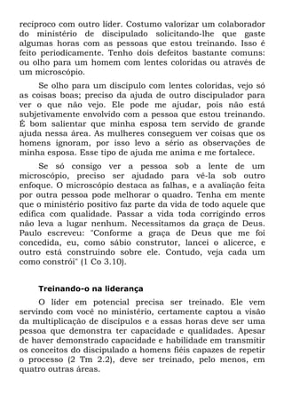 recíproco com outro líder. Costumo valorizar um colaborador
do ministério de discipulado solicitando-lhe que gaste
algumas horas com as pessoas que estou treinando. Isso é
feito periodicamente. Tenho dois defeitos bastante comuns:
ou olho para um homem com lentes coloridas ou através de
um microscópio.
     Se olho para um discípulo com lentes coloridas, vejo só
as coisas boas; preciso da ajuda de outro discipulador para
ver o que não vejo. Ele pode me ajudar, pois não está
subjetivamente envolvido com a pessoa que estou treinando.
É bom salientar que minha esposa tem servido de grande
ajuda nessa área. As mulheres conseguem ver coisas que os
homens ignoram, por isso levo a sério as observações de
minha esposa. Esse tipo de ajuda me anima e me fortalece.
      Se só consigo ver a pessoa sob a lente de um
microscópio, preciso ser ajudado para vê-la sob outro
enfoque. O microscópio destaca as falhas, e a avaliação feita
por outra pessoa pode melhorar o quadro. Tenha em mente
que o ministério positivo faz parte da vida de todo aquele que
edifica com qualidade. Passar a vida toda corrigindo erros
não leva a lugar nenhum. Necessitamos da graça de Deus.
Paulo escreveu: "Conforme a graça de Deus que me foi
concedida, eu, como sábio construtor, lancei o alicerce, e
outro está construindo sobre ele. Contudo, veja cada um
como constrói" (1 Co 3.10).


    Treinando-o na liderança
     O líder em potencial precisa ser treinado. Ele vem
servindo com você no ministério, certamente captou a visão
da multiplicação de discípulos e a essas horas deve ser uma
pessoa que demonstra ter capacidade e qualidades. Apesar
de haver demonstrado capacidade e habilidade em transmitir
os conceitos do discipulado a homens fiéis capazes de repetir
o processo (2 Tm 2.2), deve ser treinado, pelo menos, em
quatro outras áreas.
 