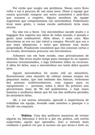 Foi então que surgiu um problema. Nosso carro ficou
velho e saí à procura de um mais novo. Disse à equipe que
estava querendo comprar um outro automóvel e pedi-lhes
que orassem a respeito. Alguns membros da equipe
sugeriram que comprássemos um microônibus. Poderíamos
levar mais gente, e nossa escola ambulante teria mais
alunos.
     Eu não era a favor. Um microônibus sacode muito e a
bagagem fica exposta aos olhos de todos mundo, é pesado e
gasta mais combustível. Além disso, é mais caro. Mas
discutimos se era ou não viável a compra. Percebi que era o
que mais almejavam, e notei que falavam com muita
propriedade. Finalmente considerei que eles estavam certos e
eu errado; deveríamos procurar um microônibus.
     Achamos um em bom estado, mas precisávamos de
dinheiro. Não levou muito tempo para consegui-lo; os rapazes
estavam entusiasmados, e logo tínhamos todos os recursos.
A idéia foi deles, mas o microônibus era tanto deles quanto
meu.
    Aquele microônibus foi muito útil no ministério.
Encontramos uma maneira de colocar nossas roupas em
pequenas malas, que iam embaixo dos bancos, levávamos
dez pessoas confortavelmente, com espaço para os
equipamento — portanto, mãos à obra! No primeiro ano
percorremos mais de 96 mil quilômetros, e hoje esses
homens e mulheres dizem que foi um dos melhores períodos
do ministério deles.
     Ali, e em outras situações, aprendi a importância de
trabalhar em equipe, levando cada membro a planejar e a
decidir em conjunto.


     •     Prática. Uma das melhores maneiras de treinar
alguém na liderança é levá-lo a pôr em prática, sob estrita
supervisão, aquilo que aprendeu. Isso o tornará mais
confiante e poderá ver por si mesmo em que áreas é forte ou
 