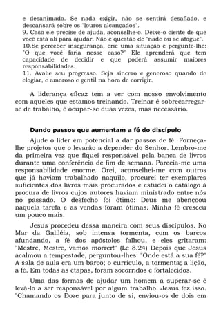 e desanimado. Se nada exigir, não se sentirá desafiado, e
  descansará sobre os "louros alcançados".
  9. Caso ele precise de ajuda, aconselhe-o. Deixe-o ciente de que
  você está ali para ajudar. Não é questão de "nade ou se afogue".
  10.Se perceber insegurança, crie uma situação e pergunte-lhe:
  "O que você faria nesse caso?" Ele aprenderá que tem
  capacidade de decidir e que poderá assumir maiores
  responsabilidades.
  11. Avalie seu progresso. Seja sincero e generoso quando de
  elogiar, e amoroso e gentil na hora de corrigir.

     A liderança eficaz tem a ver com nosso envolvimento
com aqueles que estamos treinando. Treinar é sobrecarregar-
se de trabalho, é ocupar-se duas vezes, mas necessário.


    Dando passos que aumentam a fé do discípulo
     Ajude o líder em potencial a dar passos de fé. Forneça-
lhe projetos que o levarão a depender do Senhor. Lembro-me
da primeira vez que fiquei responsável pela banca de livros
durante uma conferência de fim de semana. Parecia-me uma
responsabilidade enorme. Orei, aconselhei-me com outros
que já haviam trabalhado naquilo, procurei ter exemplares
suficientes dos livros mais procurados e estudei o catálogo à
procura de livros cujos autores haviam ministrado entre nós
no passado. O desfecho foi ótimo: Deus me abençoou
naquela tarefa e as vendas foram ótimas. Minha fé cresceu
um pouco mais.
      Jesus procedeu dessa maneira com seus discípulos. No
Mar da Galiléia, sob intensa tormenta, com os barcos
afundando, a fé dos apóstolos falhou, e eles gritaram:
"Mestre, Mestre, vamos morrer!" (Lc 8.24) Depois que Jesus
acalmou a tempestade, perguntou-lhes: "Onde está a sua fé?"
A sala de aula era um barco; o currículo, a tormenta; a lição,
a fé. Em todas as etapas, foram socorridos e fortalecidos.
     Uma das formas de ajudar um homem a superar-se é
levá-lo a ser responsável por algum trabalho. Jesus fez isso.
"Chamando os Doze para junto de si, enviou-os de dois em
 