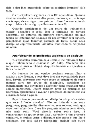 dois e deu-lhes autoridade sobre os espíritos imundos" (Mc
6.7).
    Os discípulos o seguiam e com Ele aprendiam. Quando
você se envolve com seus discípulos, notará que, de tempo
em tempo, eles atingem um patamar. Esse é o momento de
empurrá-los a fazer algo que lhes aumente a fé.
     Quando participamos de um retiro de treinamento
bíblico, deixamos o local com a sensação de fartura
espiritual. No entanto, na primeira oportunidade em que
temos de testemunhar de Jesus ou nos envolver com alguém,
percebemos quão famintos estamos de Deus. Deixe seus
discípulos espiritualmente famintos, mantendo-os ocupados
na obra.


    Aperfeiçoando as qualidades espirituais do discípulo
     "Os apóstolos reuniram-se a Jesus e lhe relataram tudo
o que tinham feito e ensinado" (Mc 6.30). Não teria sido
interessante ouvir o relatório daqueles homens e o que Jesus
lhes ensinara?
     Os homens de sua equipe precisam compartilhar e
avaliar o que fizeram, e você deve lhes dar oportunidade para
isso. Devem conversar com você sobre os princípios de como
manter ativo um grupo de discípulos, participar do
planejamento das atividades e aprender como organizar uma
equipe ministerial. Devem também rever os princípios de
liderança, aprendendo a avaliar o progresso do ministério e a
eficácia de toda a equipe.
     Separe tempo para ouvir seu discípulo; ele precisa saber
que você é "todo ouvidos". Não se intimide com suas
perguntas, pergunte-lhe diretamente, sem rodeios, tudo que
você quer saber dele. Caso lhe pergunte alguma coisa óbvia,
não reaja com: "Você deveria saber sobre isso, já
conversamos no grupo esses dias". Aprender é um processo
cansativo, e muitas vezes o discípulo não capta o que lhe é
ensinado, por isso faz-se necessário ensinar sob outro
 