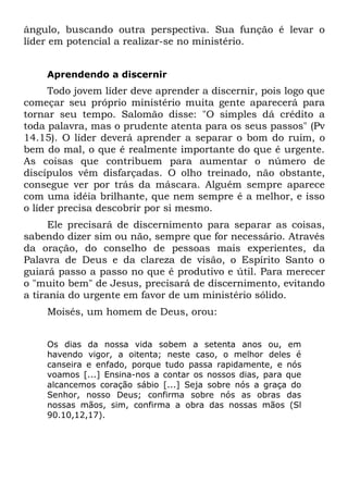 ângulo, buscando outra perspectiva. Sua função é levar o
líder em potencial a realizar-se no ministério.


    Aprendendo a discernir
      Todo jovem líder deve aprender a discernir, pois logo que
começar seu próprio ministério muita gente aparecerá para
tornar seu tempo. Salomão disse: "O simples dá crédito a
toda palavra, mas o prudente atenta para os seus passos" (Pv
14.15). O líder deverá aprender a separar o bom do ruim, o
bem do mal, o que é realmente importante do que é urgente.
As coisas que contribuem para aumentar o número de
discípulos vêm disfarçadas. O olho treinado, não obstante,
consegue ver por trás da máscara. Alguém sempre aparece
com uma idéia brilhante, que nem sempre é a melhor, e isso
o líder precisa descobrir por si mesmo.
      Ele precisará de discernimento para separar as coisas,
sabendo dizer sim ou não, sempre que for necessário. Através
da oração, do conselho de pessoas mais experientes, da
Palavra de Deus e da clareza de visão, o Espírito Santo o
guiará passo a passo no que é produtivo e útil. Para merecer
o "muito bem" de Jesus, precisará de discernimento, evitando
a tirania do urgente em favor de um ministério sólido.
    Moisés, um homem de Deus, orou:


    Os dias da nossa vida sobem a setenta anos ou, em
    havendo vigor, a oitenta; neste caso, o melhor deles é
    canseira e enfado, porque tudo passa rapidamente, e nós
    voamos [...] Ensina-nos a contar os nossos dias, para que
    alcancemos coração sábio [...] Seja sobre nós a graça do
    Senhor, nosso Deus; confirma sobre nós as obras das
    nossas mãos, sim, confirma a obra das nossas mãos (Sl
    90.10,12,17).
 