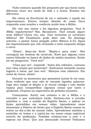 Tudo começou quando lhe perguntei por que havia tanta
diferença entre seu modo de vida e o nosso. Éramos tão
diferentes.
    Ele citava as Escrituras de cor e salteado, e aquilo me
impressionava. Estava sempre falando de como Deus
respondia suas orações e conhecia muito bem a Bíblia.
      Ele veio nos visitar e fez algumas perguntas: Você lê
Bíblia regularmente? Não. Raramente. Você estuda algum
texto bíblico? Outra vez, não. Você memoriza os versículos
bíblicos? Ah! Finalmente pude dizer sim. No domingo
anterior, o pastor havia pregado sobre Mateus 6.33; fiquei
tão impressionado que vim recitando o texto enquanto dirigia
o carro.
     "Ótimo", disse-me Scott. "Repita-o para mim". Não
conseguia me lembrar do versículo. Notei que alguma coisa
estava faltando no banco de dados de minha memória. Então
ele me perguntou: "Você ora?"
     "Claro que oro", respondi. "Antes das refeições, costumo
orar uma oração que memorizei". Estávamos tomando nossos
lugares à mesa, por isso orei: "Abençoa esse alimento. Em
nome de Jesus, amém".
     Durante os momentos que passamos juntos lá em casa,
ficou evidente que orar não se resumia àquelas palavras.
Logo meu amigo se dispôs a se reunir comigo e com minha
esposa para compartilhar algumas coisas que tanto o
ajudaram. Ficamos na expectativa do próximo encontro.
     Começamos. Scotty nos ensinou a ler a Bíblia e a
entender o que estávamos lendo. Ensinou-nos a estudar
sozinhos e, com o auxílio do Espírito Santo, a aplicar as
lições aprendidas em nossas vidas. Aprendemos como
memorizar a Palavra de forma que o Espírito Santo usasse os
textos no dia-a-dia de nossas vidas. Aprendemos também a
assimilar os textos e a injetá-los em nosso corpo espiritual
através da meditação. Também ensinou-nos a orar e a
esperar em Deus. Que ano abençoado tivemos! Tínhamos
 