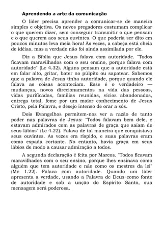 Aprendendo a arte da comunicação
     O líder precisa aprender a comunicar-se de maneira
simples e objetiva. Os novos pregadores costumam complicar
o que querem dizer, sem conseguir transmitir o que pensam
e o que querem aos seus ouvintes. O que poderia ser dito em
poucos minutos leva meia hora! Às vezes, a cabeça está cheia
de idéias, mas a verdade não foi ainda assimilada por ele.
     Diz a Bíblia que Jesus falava com autoridade. "Todos
ficavam maravilhados com o seu ensino, porque falava com
autoridade" (Lc 4.32). Alguns pensam que a autoridade está
em falar alto, gritar, bater no púlpito ou sapatear. Sabemos
que a palavra de Jesus tinha autoridade, porque quando ele
falava as coisas aconteciam. Esse é o verdadeiro —
mudanças, novos direcionamentos na vida das pessoas,
vidas purificadas, famílias reunidas, vícios abandonados,
entrega total, fome por um maior conhecimento de Jesus
Cristo, pela Palavra, e desejo intenso de orar a sós.
     Dois Evangelhos permitem-nos ver a razão de tanto
poder nas palavras de Jesus: "Todos falavam bem dele, e
estavam admirados com as palavras de graça que saíam de
seus lábios" (Lc 4.22). Falava de tal maneira que conquistava
seus ouvintes. As vezes era ríspido, e suas palavras eram
como espada cortante. No entanto, havia graça em seus
lábios de modo a causar admiração a todos.
    A segunda declaração é feita por Marcos. "Todos ficavam
maravilhados com o seu ensino, porque lhes ensinava como
alguém que tem autoridade e não como os mestres da lei"
(Mc 1.22). Falava com autoridade. Quando um líder
apresenta a verdade, usando a Palavra de Deus como fonte
de autoridade e sob a unção do Espírito Santo, sua
mensagem será poderosa.
 