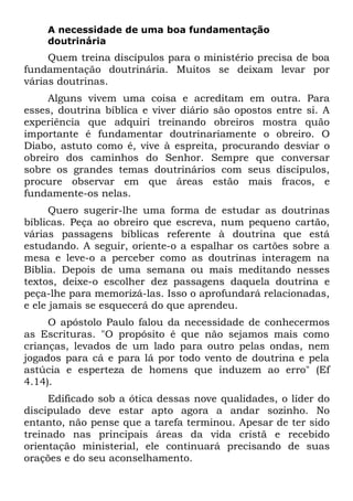 A necessidade de uma boa fundamentação
    doutrinária
     Quem treina discípulos para o ministério precisa de boa
fundamentação doutrinária. Muitos se deixam levar por
várias doutrinas.
     Alguns vivem uma coisa e acreditam em outra. Para
esses, doutrina bíblica e viver diário são opostos entre si. A
experiência que adquiri treinando obreiros mostra quão
importante é fundamentar doutrinariamente o obreiro. O
Diabo, astuto como é, vive à espreita, procurando desviar o
obreiro dos caminhos do Senhor. Sempre que conversar
sobre os grandes temas doutrinários com seus discípulos,
procure observar em que áreas estão mais fracos, e
fundamente-os nelas.
      Quero sugerir-lhe uma forma de estudar as doutrinas
bíblicas. Peça ao obreiro que escreva, num pequeno cartão,
várias passagens bíblicas referente à doutrina que está
estudando. A seguir, oriente-o a espalhar os cartões sobre a
mesa e leve-o a perceber como as doutrinas interagem na
Bíblia. Depois de uma semana ou mais meditando nesses
textos, deixe-o escolher dez passagens daquela doutrina e
peça-lhe para memorizá-las. Isso o aprofundará relacionadas,
e ele jamais se esquecerá do que aprendeu.
     O apóstolo Paulo falou da necessidade de conhecermos
as Escrituras. "O propósito é que não sejamos mais como
crianças, levados de um lado para outro pelas ondas, nem
jogados para cá e para lá por todo vento de doutrina e pela
astúcia e esperteza de homens que induzem ao erro" (Ef
4.14).
     Edificado sob a ótica dessas nove qualidades, o líder do
discipulado deve estar apto agora a andar sozinho. No
entanto, não pense que a tarefa terminou. Apesar de ter sido
treinado nas principais áreas da vida cristã e recebido
orientação ministerial, ele continuará precisando de suas
orações e do seu aconselhamento.
 