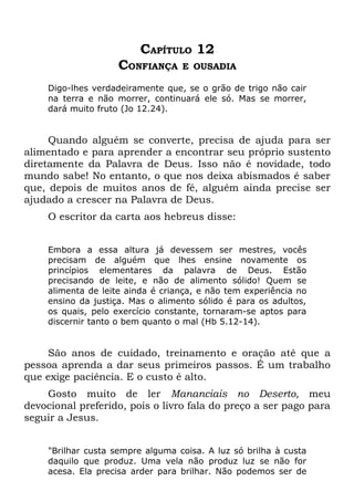 CAPÍTULO 12
                    CONFIANÇA     E OUSADIA

    Digo-lhes verdadeiramente que, se o grão de trigo não cair
    na terra e não morrer, continuará ele só. Mas se morrer,
    dará muito fruto (Jo 12.24).


     Quando alguém se converte, precisa de ajuda para ser
alimentado e para aprender a encontrar seu próprio sustento
diretamente da Palavra de Deus. Isso não é novidade, todo
mundo sabe! No entanto, o que nos deixa abismados é saber
que, depois de muitos anos de fé, alguém ainda precise ser
ajudado a crescer na Palavra de Deus.
    O escritor da carta aos hebreus disse:


    Embora a essa altura já devessem ser mestres, vocês
    precisam de alguém que lhes ensine novamente os
    princípios elementares da palavra de Deus. Estão
    precisando de leite, e não de alimento sólido! Quem se
    alimenta de leite ainda é criança, e não tem experiência no
    ensino da justiça. Mas o alimento sólido é para os adultos,
    os quais, pelo exercício constante, tornaram-se aptos para
    discernir tanto o bem quanto o mal (Hb 5.12-14).


    São anos de cuidado, treinamento e oração até que a
pessoa aprenda a dar seus primeiros passos. É um trabalho
que exige paciência. E o custo é alto.
    Gosto muito de ler Mananciais no Deserto, meu
devocional preferido, pois o livro fala do preço a ser pago para
seguir a Jesus.


    "Brilhar custa sempre alguma coisa. A luz só brilha à custa
    daquilo que produz. Uma vela não produz luz se não for
    acesa. Ela precisa arder para brilhar. Não podemos ser de
 