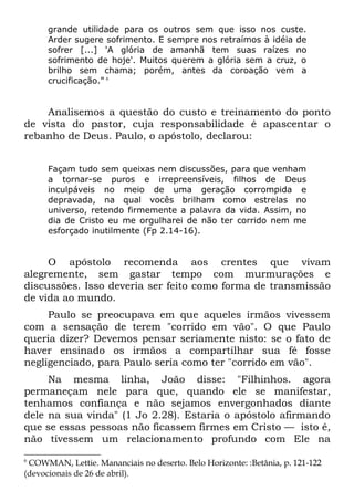 grande utilidade para os outros sem que isso nos custe.
      Arder sugere sofrimento. E sempre nos retraímos à idéia de
      sofrer [...] 'A glória de amanhã tem suas raízes no
      sofrimento de hoje'. Muitos querem a glória sem a cruz, o
      brilho sem chama; porém, antes da coroação vem a
      crucificação." 6


    Analisemos a questão do custo e treinamento do ponto
de vista do pastor, cuja responsabilidade é apascentar o
rebanho de Deus. Paulo, o apóstolo, declarou:


      Façam tudo sem queixas nem discussões, para que venham
      a tornar-se puros e irrepreensíveis, filhos de Deus
      inculpáveis no meio de uma geração corrompida e
      depravada, na qual vocês brilham como estrelas no
      universo, retendo firmemente a palavra da vida. Assim, no
      dia de Cristo eu me orgulharei de não ter corrido nem me
      esforçado inutilmente (Fp 2.14-16).


     O apóstolo recomenda aos crentes que vivam
alegremente, sem gastar tempo com murmurações e
discussões. Isso deveria ser feito como forma de transmissão
de vida ao mundo.
     Paulo se preocupava em que aqueles irmãos vivessem
com a sensação de terem "corrido em vão". O que Paulo
queria dizer? Devemos pensar seriamente nisto: se o fato de
haver ensinado os irmãos a compartilhar sua fé fosse
negligenciado, para Paulo seria como ter "corrido em vão".
     Na mesma linha, João disse: "Filhinhos. agora
permaneçam nele para que, quando ele se manifestar,
tenhamos confiança e não sejamos envergonhados diante
dele na sua vinda" (1 Jo 2.28). Estaria o apóstolo afirmando
que se essas pessoas não ficassem firmes em Cristo — isto é,
não tivessem um relacionamento profundo com Ele na
6
 COWMAN, Lettie. Mananciais no deserto. Belo Horizonte: :Betânia, p. 121-122
(devocionais de 26 de abril).
 