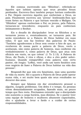 Ele começa escrevendo aos "filhinhos", referindo-se
àqueles que sabiam apenas que seus pecados foram
perdoados. Escreveu-lhes também porque haviam conhecido
o Pai. Depois escreveu àqueles que conheciam a Deus, os
pais. Finalmente escreveu aos "jovens" lembrando-lhes que
eram fortes na Palavra e que haviam vencido o Maligno. Os
"filhinhos" apenas conheciam o Pai; os jovens, pela Palavra,
tornaram-se vencedores; enquanto os pais conheciam
intimamente o Senhor.
     Eis o desafio do discipulador: levar os filhinhos a se
tornarem jovens e, eventualmente, se tornarem pais. Só
serão vencedores se a Palavra de Deus habitar em suas
vidas. O que nos faz lembrar das palavras de Paulo:
"Também agradecemos a Deus sem cessar o fato de que, ao
receberem de nossa parte a palavra de Deus, vocês a
aceitaram, não como palavra de homens, mas conforme ela
verdadeiramente é, como palavra de Deus, que atua com
eficácia em vocês, os que crêem" (1 Ts 2.13). A Palavra de
Deus, diz Paulo, é viva e eficaz, e deu a eles poder sobre-
humano. Quando compartilhei essa palavra com certo
pastor, ele reagiu: "LeRoy, você anda um tanto fanático com
esse negócio de fazer a Palavra de Deus habitar na vida das
pessoas".
     Respondi-lhe que não era fanatismo, mas uma questão
de vida ou morte. Sei o quanto a Palavra de Deus pode operar
numa vida, e sei muito bem quais são seus resultados no
decorrer dos anos.
     Sempre que falamos em dar atendimento pessoal a
alguém, surgem problemas. Um deles é o tempo. As pessoas
vivem demasiadamente ocupadas, fazendo mais, no pouco
tempo que lhes resta. Precisamos entender que o discipulado
não aumenta a carga horária, mas diminui. Se o pastor tiver
uma equipe de homens e mulheres altamente capacitados,
eles o ajudarão a levar o fardo e a cuidar de certas
responsabilidades.
 
