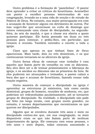 Outro problema é a formação de "panelinhas". O pastor
deve aprender a evitar as críticas do favoritismo. Aconselhei
um pastor a escolher pessoas interessadas de sua
congregação, levando-as a uma vida de oração e de estudo da
Palavra de Deus. No entanto, sua maior preocupação era com
a acusação de favorecer alguns em detrimento de outros. Por
isso sugeri-lhe que anunciasse no culto de domingo que
estava começando uma classe de discipulado, na segunda-
feira, às seis da manhã, e que a classe era aberta a quem
quisesse participar. Ele havia pensado em duas ou três
pessoas para começar, e pediu-lhes, em particular, que
viessem à reunião. Também estendeu o convite a toda a
igreja.
     Claro que apenas os que tinham fome de Deus
apareceram. Mais tarde, dois ou três desistiram, e os que
continuaram tornaram-se os alicerces da igreja.
     Outra forma eficaz de começar esse trabalho é com
aqueles que fazem parte do conselho ou com os diáconos.
Seu alvo deve ser o de treinar primeiramente a liderança da
igreja, e os anciãos ou diáconos são os primeiros da lista. Se
eles puderem ser alcançados e treinados, o pastor calará a
boca dos que o acusam de favoritismo, fazendo cessar toda
reação negativa.
     Outra maneira de começar o discipulado na igreja é
aproveitar as estruturas já existentes, tais como escola
dominical, grupos de homens, reuniões de senhoras, etc, que
poderiam ser redesenhadas paulatinamente, até se tornarem
grupos de discipulado. Na realidade, o discipulado não pode
ser feito em larga escala, com grupos muito grandes, no
entanto, é nesses departamentos que encontramos os que
querem ser discipulados.
     Alguém que se envolveu durante três anos e meio no
discipulado contou-me que, em sua congregação, os mais
disponíveis eram os que não faziam parte de nenhum
departamento da igreja. Ele começou com essas pessoas, e
três anos e meio depois, todas estavam assumindo a
 