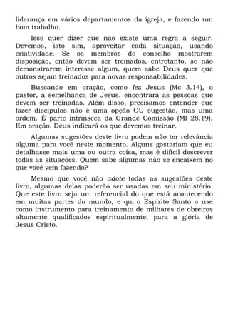 liderança em vários departamentos da igreja, e fazendo um
bom trabalho.
     Isso quer dizer que não existe uma regra a seguir.
Devemos, isto sim, aproveitar cada situação, usando
criatividade. Se os membros do conselho mostrarem
disposição, então devem ser treinados, entretanto, se não
demonstrarem interesse algum, quem sabe Deus quer que
outros sejam treinados para novas responsabilidades.
     Buscando em oração, como fez Jesus (Mc 3.14), o
pastor, à semelhança de Jesus, encontrará as pessoas que
devem ser treinadas. Além disso, precisamos entender que
fazer discípulos não é uma opção OU sugestão, mas uma
ordem. É parte intrínseca da Grande Comissão (Ml 28.19).
Em oração. Deus indicará os que devemos treinar.
     Algumas sugestões deste livro podem não ter relevância
alguma para você neste momento. Alguns gostariam que eu
detalhasse mais uma ou outra coisa, mas é difícil descrever
todas as situações. Quem sabe algumas não se encaixem no
que você vem fazendo?
      Mesmo que você não adote todas as sugestões deste
livro, algumas delas poderão ser usadas em seu ministério.
Que este livro seja um referencial do que está acontecendo
em muitas partes do mundo, e que o Espírito Santo o use
como instrumento para treinamento de milhares de obreiros
altamente qualificados espiritualmente, para a glória de
Jesus Cristo.
 
