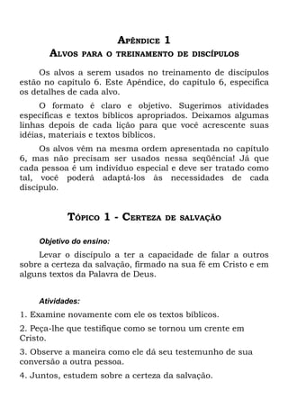 APÊNDICE 1
       ALVOS      PARA O TREINAMENTO DE DISCÍPULOS

     Os alvos a serem usados no treinamento de discípulos
estão no capítulo 6. Este Apêndice, do capítulo 6, especifica
os detalhes de cada alvo.
     O formato é claro e objetivo. Sugerimos atividades
específicas e textos bíblicos apropriados. Deixamos algumas
linhas depois de cada lição para que você acrescente suas
idéias, materiais e textos bíblicos.
     Os alvos vêm na mesma ordem apresentada no capítulo
6, mas não precisam ser usados nessa seqüência! Já que
cada pessoa é um indivíduo especial e deve ser tratado como
tal, você poderá adaptá-los às necessidades de cada
discípulo.


           TÓPICO 1 - CERTEZA      DE SALVAÇÃO


    Objetivo do ensino:
    Levar o discípulo a ter a capacidade de falar a outros
sobre a certeza da salvação, firmado na sua fé em Cristo e em
alguns textos da Palavra de Deus.


    Atividades:
1. Examine novamente com ele os textos bíblicos.
2. Peça-lhe que testifique como se tornou um crente em
Cristo.
3. Observe a maneira como ele dá seu testemunho de sua
conversão a outra pessoa.
4. Juntos, estudem sobre a certeza da salvação.
 