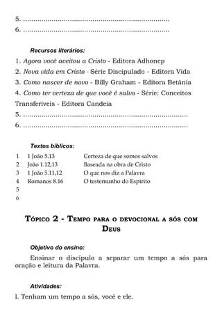 5. ........................................................................
6. ........................................................................


       Recursos literários:
1. Agora você aceitou a Cristo - Editora Adhonep
2. Nova vida em Cristo - Série Discipulado - Editora Vida
3. Como nascer de novo - Billy Graham - Editora Betânia
4. Como ter certeza de que você é salvo - Série: Conceitos
Transferíveis - Editora Candeia
5. .................................................................................
6. .................................................................................


       Textos bíblicos:
1    1 João 5.13                 Certeza de que somos salvos
2    João 1.12,13                Baseada na obra de Cristo
3    1 João 5.11,12              O que nos diz a Palavra
4    Romanos 8.16                O testemunho do Espírito
5
6


    TÓPICO 2 - TEMPO                  PARA O DEVOCIONAL A SÓS COM
                                          DEUS

       Objetivo do ensino:
    Ensinar o discípulo a separar um tempo a sós para
oração e leitura da Palavra.


       Atividades:
l. Tenham um tempo a sós, você e ele.
 