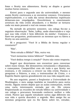 fome e Scotty nos alimentava. Scotty se dispôs a gastar
muitas horas conosco.
     Entrei para o segundo ano da universidade, e mesmo
assim Scotty continuava a se encontrar conosco. Crescíamos
espiritualmente, e a cada dia novas descobertas espirituais
deixavam-nos empolgados. Descobrimos a emocionante
aventura da vida cristã abundante, e o Senhor se tornava
cada vez mais pessoal e real em nossas vidas.
     Na metade do primeiro semestre, um colega fez-me a
seguinte observação: "Sabe, LeRoy, ando observando-o e vejo
que sua vida cristã é bem diferente da minha". Começou a
fazer-me perguntas, praticamente as mesmas que eu fizera a
Scotty no ano anterior.
    Ri e perguntei: "Você lê a Bíblia de forma regular e
constante?"
    "Não".
    "Nem estuda a Bíblia?" Não, outra vez.
    "Você memoriza textos bíblicos?" Também não.
    "Você dedica tempo à oração?" Outro não como resposta.
     Sugeri que deveríamos nos encontrar para conversar
sobre esses temas. Ele demonstrou entusiasmo e disposição,
e começamos. Compartilhei com ele tudo o que Scotty me
ensinara, e ele começou a crescer na vida cristã. Passou a
pesquisar a Palavra, a orar, a testemunhar de Cristo, e o
Espírito Santo operou grandemente em sua vida naquele ano.
     No ano seguinte, passei a freqüentar a Universidade de
Washington, e meu amigo também se transferiu para outra
escola. Alguns meses depois que as aulas começaram, recebi
uma carta interessante enviada por ele. Ele estava
freqüentando as reuniões de estudo bíblico na universidade e
um colega o procurara buscando conhecer melhor a vida
cristã. Parece que aquele estudante notou algo diferente em
sua vida e queria descobrir o segredo. Meu amigo fez as
mesmas perguntas que eu lhe fizera sobre ler, estudar,
 