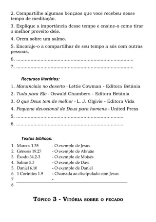 2. Compartilhe algumas bênçãos que você recebeu nesse
tempo de meditação.
3. Explique a importância desse tempo e ensine-o como tirar
o melhor proveito dele.
4. Orem sobre um salmo.
5. Encoraje-o a compartilhar de seu tempo a sós com outras
pessoas.
6. ..................................................................................
7. ..................................................................................

       Recursos literários:
1. Mananciais no deserto - Lettie Cowman - Editora Betânia
2. Tudo para Ele - Oswald Chambers - Editora Betânia
3. O que Deus tem de melhor - L. J. Olgivie - Editora Vida
4. Pequeno devocional de Deus para homens - United Press
5. ...........................................................................
6. ...........................................................................


       Textos bíblicos:
1.   Marcos 1.35            - O exemplo de Jesus
2.   Gênesis 19.27          - O exemplo de Abraão
3.   Êxodo 34.2-3           - O exemplo de Moisés
4.   Salmo 5.3              - O exemplo de Davi
5.   Daniel 6.10            - O exemplo de Daniel
6.   1 Coríntios 1.9        - Chamada ao discipulado com Jesus
7                           -
8


               TÓPICO 3 - VITÓRIA                 SOBRE O PECADO
 