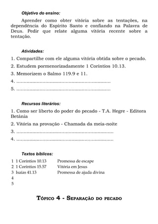 Objetivo do ensino:
     Aprender como obter vitória sobre as tentações, na
dependência do Espírito Santo e confiando na Palavra de
Deus. Pedir que relate alguma vitória recente sobre a
tentação.


       Atividades:
1. Compartilhe com ele alguma vitória obtida sobre o pecado.
2. Estudem pormenorizadamente 1 Coríntios 10.13.
3. Memorizem o Salmo 119.9 e 11.
4. .................................................................
5. .................................................................


       Recursos literários:
1. Como ser liberto do poder do pecado - T.A. Hegre - Editora
Betânia
2. Vitória na provação - Chamada da meia-noite
3. ...................................................................
4. ...................................................................


       Textos bíblicos:
1 1 Coríntios 10.13            Promessa de escape
2 1 Coríntios 15.57            Vitória em Jesus
3 Isaías 41.13                 Promessa de ajuda divina
4
5


                 TÓPICO 4 - SEPARAÇÃO                     DO PECADO
 
