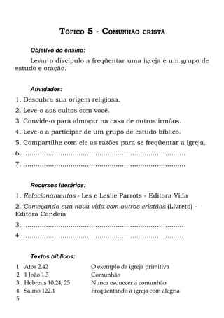 TÓPICO 5 - COMUNHÃO                     CRISTÃ


       Objetivo do ensino:
    Levar o discípulo a freqüentar uma igreja e um grupo de
estudo e oração.


       Atividades:
1. Descubra sua origem religiosa.
2. Leve-o aos cultos com você.
3. Convide-o para almoçar na casa de outros irmãos.
4. Leve-o a participar de um grupo de estudo bíblico.
5. Compartilhe com ele as razões para se freqüentar a igreja.
6. ...............................................................................
7. ...............................................................................


       Recursos literários:
1. Relacionamentos - Les e Leslie Parrots - Editora Vida
2. Começando sua nova vida com outros cristãos (Livreto) -
Editora Candeia
3. ..............................................................................
4. ..............................................................................


       Textos bíblicos:
1   Atos 2.42                       O exemplo da igreja primitiva
2   1 João 1.3                      Comunhão
3   Hebreus 10.24, 25               Nunca esquecer a comunhão
4   Salmo 122.1                     Freqüentando a igreja com alegria
5
 