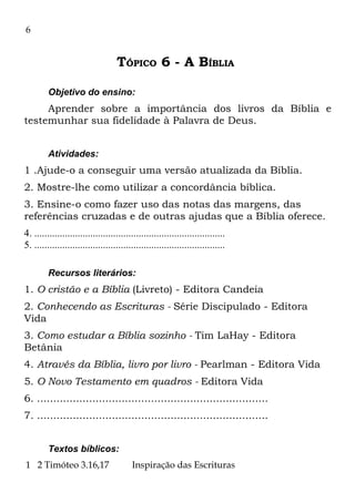 6


                                   TÓPICO 6 - A BÍBLIA

         Objetivo do ensino:
     Aprender sobre a importância dos livros da Bíblia e
testemunhar sua fidelidade à Palavra de Deus.


         Atividades:
1 .Ajude-o a conseguir uma versão atualizada da Bíblia.
2. Mostre-lhe como utilizar a concordância bíblica.
3. Ensine-o como fazer uso das notas das margens, das
referências cruzadas e de outras ajudas que a Bíblia oferece.
4. ...........................................................................
5. ...........................................................................

         Recursos literários:
1. O cristão e a Bíblia (Livreto) - Editora Candeia
2. Conhecendo as Escrituras - Série Discipulado - Editora
Vida
3. Como estudar a Bíblia sozinho - Tim LaHay - Editora
Betânia
4. Através da Bíblia, livro por livro - Pearlman - Editora Vida
5. O Novo Testamento em quadros - Editora Vida
6. .......................................................................
7. .......................................................................


         Textos bíblicos:
1 2 Timóteo 3.16,17                      Inspiração das Escrituras
 