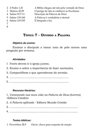 2   2 Pedro 1.21                A Bíblia chegou até nós pela vontade de Deus
3   Mateus 22.29                O perigo de não se conhecer as Escrituras
4   Salmo 19.7-11               Descrição da Palavra de Deus
5   Salmo 119.160               A Palavra é verdadeira e eternal
6   Salmo 119.105               É lâmpada e luz
7
8


                   TÓPICO 7 - OUVINDO                   A   PALAVRA

       Objetivo do ensino:
    Ensinar o discípulo a tomar nota de pelo menos uma
pregação por semana.


       Atividades:
1 .Vocês devem ir à igreja juntos.
2. Ensine-o sobre a importância de fazer anotações.
3. Compartilhem o que aprenderam do sermão.
4. .....................................................................
5. .....................................................................


       Recursos literários:
1. Começando sua nova vida na Palavra de Deus (Livreto)
-Editora Candeia
2. A Palavra aplicada - Editora Mundo Cristão
3. ................................................................................
4. ................................................................................


       Textos bíblicos:
1 Provérbios 28.9           Ouvir: chave para resposta de oração
 