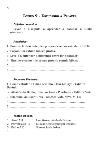 5


                 TÓPICO 9 - ESTUDANDO                     A   PALAVRA

       Objetivo do ensino:
     Levar o discípulo a aprender a estudar a Bíblia
diariamente.


       Atividades:
1. Procure fazê-lo entender porque devemos estudar a Bíblia.
2. Façam um estudo bíblico juntos.
3. Leve-o a entender a diferença entre ler e estudar.
4. Ensine-o como iniciar seu próprio estudo bíblico.
5. ................................................................................
6. ................................................................................


       Recursos literários:
1. Como estudar a Bíblia sozinho - Tim LaHaye - Editora
Betânia
2. Através da Bíblia, livro por livro - Pearlman - Editora Vida
3. Examinai as Escrituras - Edições Vida Nova, v. 1-6
4. ..................................................................................
5. ..................................................................................


       Textos bíblicos:
1   Atos 17.11                 Incentivo ao estudo da Palavra
2   Provérbios 2.1-5           Estudar é como garimpar tesouros
3   Esdras 7.10                O exemplo de Esdras
4
 