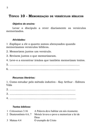 5


    TÓPICO 10 - MEMORIZAÇÃO                        DE VERSÍCULOS BÍBLICOS


       Objetivo do ensino:
   Levar o discípulo a rever diariamente os versículos
memorizados.


       Atividades:
1 .Explique a ele o quanto somos abençoados quando
memorizamos versículos bíblicos.
2. Memorizem juntos um versículo.
3. Revisem juntos o que memorizaram.
4. Leve-o a encontrar irmãos que também memorizam textos.
5. ...................................................................................
6. ...................................................................................


       Recursos literários:
1. Como estudar pelo método indutivo - Kay Arthur - Editora
Vida
2. ..............................................................................
3. ..............................................................................
4. ...............................................................................


       Textos bíblicos:
1 Colossenses 3.16              A Palavra deve habitar em nós ricamente.
2 Deuteronômio 6.6, 7           Moisés levava o povo a memorizar a lei de
                                Deus
3 Mateus 4.4                    O exemplo de Cristo
 