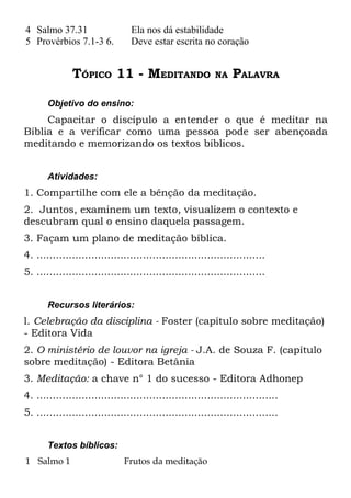 4 Salmo 37.31                   Ela nos dá estabilidade
5 Provérbios 7.1-3 6.           Deve estar escrita no coração


              TÓPICO 11 - MEDITANDO                       NA    PALAVRA

       Objetivo do ensino:
     Capacitar o discípulo a entender o que é meditar na
Bíblia e a verificar como uma pessoa pode ser abençoada
meditando e memorizando os textos bíblicos.


       Atividades:
1. Compartilhe com ele a bênção da meditação.
2. Juntos, examinem um texto, visualizem o contexto e
descubram qual o ensino daquela passagem.
3. Façam um plano de meditação bíblica.
4. .......................................................................
5. .......................................................................


       Recursos literários:
l. Celebração da disciplina - Foster (capítulo sobre meditação)
- Editora Vida
2. O ministério de louvor na igreja - J.A. de Souza F. (capítulo
sobre meditação) - Editora Betânia
3. Meditação: a chave n° 1 do sucesso - Editora Adhonep
4. ...........................................................................
5. ...........................................................................


       Textos bíblicos:
1 Salmo 1                     Frutos da meditação
 