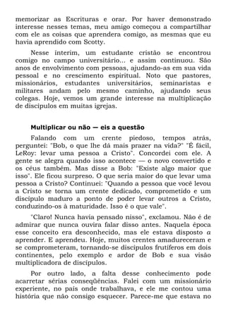 memorizar as Escrituras e orar. Por haver demonstrado
interesse nesses temas, meu amigo começou a compartilhar
com ele as coisas que aprendera comigo, as mesmas que eu
havia aprendido com Scotty.
     Nesse ínterim, um estudante cristão se encontrou
comigo no campo universitário... e assim continuou. São
anos de envolvimento com pessoas, ajudando-as em sua vida
pessoal e no crescimento espiritual. Noto que pastores,
missionários, estudantes universitários, seminaristas e
militares andam pelo mesmo caminho, ajudando seus
colegas. Hoje, vemos um grande interesse na multiplicação
de discípulos em muitas igrejas.


    Multiplicar ou não — eis a questão
     Falando com um crente piedoso, tempos atrás,
perguntei: "Bob, o que lhe dá mais prazer na vida?" "É fácil,
LeRoy: levar uma pessoa a Cristo". Concordei com ele. A
gente se alegra quando isso acontece — o novo convertido e
os céus também. Mas disse a Bob: "Existe algo maior que
isso". Ele ficou surpreso. O que seria maior do que levar uma
pessoa a Cristo? Continuei: "Quando a pessoa que você levou
a Cristo se torna um crente dedicado, comprometido e um
discípulo maduro a ponto de poder levar outros a Cristo,
conduzindo-os à maturidade. Isso é o que vale".
     "Claro! Nunca havia pensado nisso", exclamou. Não é de
admirar que nunca ouvira falar disso antes. Naquela época
esse conceito era desconhecido, mas ele estava disposto a
aprender. E aprendeu. Hoje, muitos crentes amadureceram e
se comprometeram, tornando-se discípulos frutíferos em dois
continentes, pelo exemplo e ardor de Bob e sua visão
multiplicadora de discípulos.
     Por outro lado, a falta desse conhecimento pode
acarretar sérias conseqüências. Falei com um missionário
experiente, no país onde trabalhava, e ele me contou uma
história que não consigo esquecer. Parece-me que estava no
 