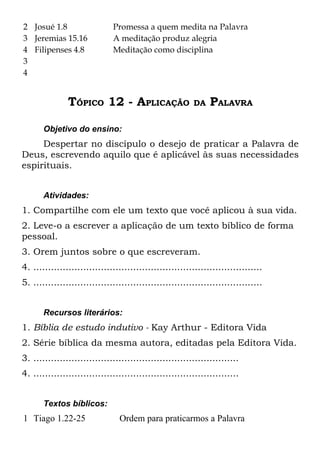 2 Josué 1.8                   Promessa a quem medita na Palavra
3 Jeremias 15.16              A meditação produz alegria
4 Filipenses 4.8              Meditação como disciplina
3
4


               TÓPICO 12 - APLICAÇÃO                     DA    PALAVRA

       Objetivo do ensino:
     Despertar no discípulo o desejo de praticar a Palavra de
Deus, escrevendo aquilo que é aplicável às suas necessidades
espirituais.


       Atividades:
1. Compartilhe com ele um texto que você aplicou à sua vida.
2. Leve-o a escrever a aplicação de um texto bíblico de forma
pessoal.
3. Orem juntos sobre o que escreveram.
4. ..............................................................................
5. ..............................................................................


       Recursos literários:
1. Bíblia de estudo indutivo - Kay Arthur - Editora Vida
2. Série bíblica da mesma autora, editadas pela Editora Vida.
3. ......................................................................
4. ......................................................................


       Textos bíblicos:
1 Tiago 1.22-25                 Ordem para praticarmos a Palavra
 