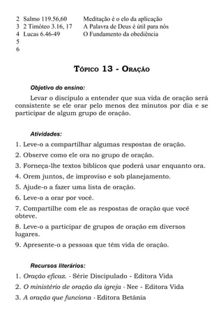 2 Salmo 119.56,60        Meditação é o elo da aplicação
3 2 Timóteo 3.16, 17     A Palavra de Deus é útil para nós
4 Lucas 6.46-49          O Fundamento da obediência
5
6


                       TÓPICO 13 - ORAÇÃO

     Objetivo do ensino:
     Levar o discípulo a entender que sua vida de oração será
consistente se ele orar pelo menos dez minutos por dia e se
participar de algum grupo de oração.


     Atividades:
1. Leve-o a compartilhar algumas respostas de oração.
2. Observe como ele ora no grupo de oração.
3. Forneça-lhe textos bíblicos que poderá usar enquanto ora.
4. Orem juntos, de improviso e sob planejamento.
5. Ajude-o a fazer uma lista de oração.
6. Leve-o a orar por você.
7. Compartilhe com ele as respostas de oração que você
obteve.
8. Leve-o a participar de grupos de oração em diversos
lugares.
9. Apresente-o a pessoas que têm vida de oração.


     Recursos literários:
1. Oração eficaz. - Série Discipulado - Editora Vida
2. O ministério de oração da igreja - Nee - Editora Vida
3. A oração que funciona - Editora Betânia
 