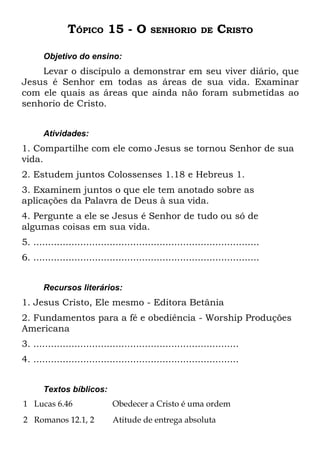 TÓPICO 15 - O               SENHORIO DE           CRISTO

       Objetivo do ensino:
    Levar o discípulo a demonstrar em seu viver diário, que
Jesus é Senhor em todas as áreas de sua vida. Examinar
com ele quais as áreas que ainda não foram submetidas ao
senhorio de Cristo.


       Atividades:
1. Compartilhe com ele como Jesus se tornou Senhor de sua
vida.
2. Estudem juntos Colossenses 1.18 e Hebreus 1.
3. Examinem juntos o que ele tem anotado sobre as
aplicações da Palavra de Deus à sua vida.
4. Pergunte a ele se Jesus é Senhor de tudo ou só de
algumas coisas em sua vida.
5. .............................................................................
6. .............................................................................


       Recursos literários:
1. Jesus Cristo, Ele mesmo - Editora Betânia
2. Fundamentos para a fé e obediência - Worship Produções
Americana
3. ......................................................................
4. ......................................................................


       Textos bíblicos:
1 Lucas 6.46                  Obedecer a Cristo é uma ordem
2 Romanos 12.1, 2             Atitude de entrega absoluta
 