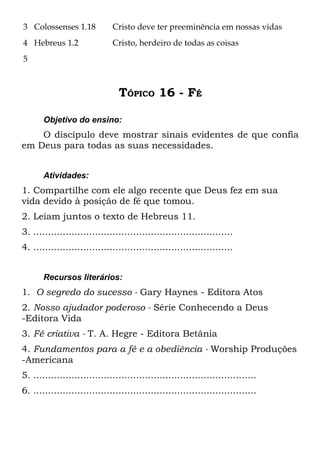 3 Colossenses 1.18            Cristo deve ter preeminência em nossas vidas
4 Hebreus 1.2                 Cristo, herdeiro de todas as coisas
5



                                TÓPICO 16 - FÉ

       Objetivo do ensino:
    O discípulo deve mostrar sinais evidentes de que confia
em Deus para todas as suas necessidades.


       Atividades:
1. Compartilhe com ele algo recente que Deus fez em sua
vida devido à posição de fé que tomou.
2. Leiam juntos o texto de Hebreus 11.
3. ....................................................................
4. ....................................................................


       Recursos literários:
1. O segredo do sucesso - Gary Haynes - Editora Atos
2. Nosso ajudador poderoso - Série Conhecendo a Deus
-Editora Vida
3. Fé criativa - T. A. Hegre - Editora Betânia
4. Fundamentos para a fé e a obediência - Worship Produções
-Americana
5. ............................................................................
6. ............................................................................
 
