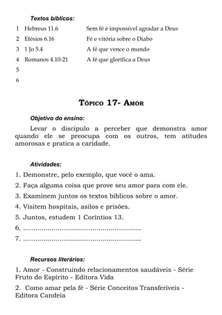 Textos bíblicos:
1 Hebreus 11.6                    Sem fé é impossível agradar a Deus
2 Efésios 6.16                    Fé e vitória sobre o Diabo
3 1 Jo 5.4                        A fé que vence o mundo
4 Romanos 4.10-21                 A fé que glorifica a Deus
5
6



                              TÓPICO 17- AMOR
       Objetivo do ensino:
    Levar o discípulo a perceber que demonstra amor
quando ele se preocupa com os outros, tem atitudes
amorosas e pratica a caridade.


       Atividades:
1. Demonstre, pelo exemplo, que você o ama.
2. Faça alguma coisa que prove seu amor para com ele.
3. Examinem juntos os textos bíblicos sobre o amor.
4. Visitem hospitais, asilos e prisões.
5. Juntos, estudem 1 Coríntios 13.
6. ..........................................................
7. ..........................................................


       Recursos literários:
1. Amor - Construindo relacionamentos saudáveis - Série
Fruto do Espírito - Editora Vida
2. Como amar pela fé - Série Conceitos Transferíveis -
Editora Candeia
 