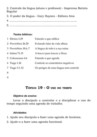2. Controle da língua (aluno e professor) - Imprensa Batista
Regular
3. O poder da língua - Gary Haynes - Editora Atos
4 ............................................................................
5. ...........................................................................


       Textos bíblicos:
1 Efésios 4.29                 Falando o que edifica
2 Provérbios 26.20             Evitando falar da vida alheia
3 Provérbios 18.6, 7           A língua do tolo é a sua ruína
4 Salmo 71.15                  A boca é para louvar a Deus
5 Colossenses 4.6              Falando o que agrada
6 Tiago 1.26                   Controle os comentários negativos
7 Tiago 3.1-12                 Os perigos de uma língua sem controle
8
9



                    TÓPICO 19 - O               USO DO TEMPO


       Objetivo do ensino:
    Levar o discípulo a controlar e a disciplinar o uso do
tempo seguindo uma agenda de trabalho.


       Atividades:
1. Ajude seu discípulo a fazer uma agenda de horários.
2. Ajude-o a fazer uma agenda funcional.
 