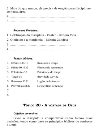 3. Mais do que nunca, ele precisa de oração para disciplinar-
se nessa área.
4. .......................................................................
5. .......................................................................


       Recursos literários:
1. Celebração da disciplina - Foster - Editora Vida
2. O cristão e a mordomia - Editora Candeia
3. ...................................................................
4. ...................................................................


       Textos bíblicos:
1. Efésios 5.15-17               Remindo o tempo
2   Salmo 90.10,12               Planejando seu tempo
3   Eclesiastes 3.1              Prioridade do tempo
4   Tiago 4.4                    Brevidade da vida
5   Romanos 13.11                Urgência do tempo
6   Provérbios 31.27             Desperdício de tempo
7
8



                 TÓPICO 20 - A               VONTADE DE           DEUS

       Objetivo do ensino:
     Levar o discípulo a compartilhar como tomou suas
decisões, tendo como base os princípios bíblicos de conhecer
a Deus.
 