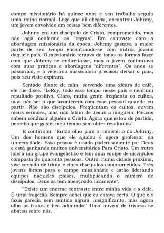 campo missionário há quinze anos e seu trabalho seguia
uma rotina normal. Logo que ali chegou, encontrou Johnny,
um jovem envolvido em coisas bem diferentes.
     Johnny era um discípulo de Cristo, comprometido, mas
não agia conforme as "regras". Em contraste com a
abordagem missionária da época, Johnny gastava a maior
parte de seu tempo encontrando-se com outros jovens
daquele país. O missionário tentava de todas as formas fazer
com que Johnny se endireitasse, mas o jovem continuava
com suas práticas e abordagens "diferentes". Os anos se
passaram, e o veterano missionário precisou deixar o país,
pois seu visto expirara.
     Sentado diante de mim, sorvendo uma xícara de café,
ele me disse: "LeRoy, todo esse tempo nesse país e nenhum
resultado positivo. Claro, muita gente freqüenta os cultos,
mas não sei o que acontecerá com esse pessoal quando eu
partir. Não são discípulos. Freqüentam os cultos, ouvem
meus sermões, mas não falam de Jesus a ninguém. Poucos
sabem conduzir alguém a Cristo. Agora que estou de partida,
percebo que gastei meu tempo sem obter resultados".
     E continuou: "Então olho para o ministério do Johnny.
Um dos homens que ele ajudou é agora professor na
universidade. Essa pessoa é usada poderosamente por Deus
e está ganhando muitos universitários Para Cristo. Um outro
lidera um grupo evangelístico e tem uma equipe de discípulos
composta de quarenta pessoas. Outro, numa cidade próxima,
vive cercado de trinta e cinco discípulos comprometidos. Três
jovens foram para o campo missionário e estão liderando
equipes naqueles países, multiplicando o número de
discípulos. Deus os tem abençoado ricamente".
     "Existe um enorme contraste entre minha vida e a dele.
É uma tragédia. Sempre achei que eu estava certo. O que ele
fazia parecia sem sentido algum, insignificante, mas agora
olho os frutos e fico admirado!" Uma nuvem de tristeza se
abateu sobre nós.
 