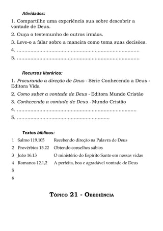 Atividades:
1. Compartilhe uma experiência sua sobre descobrir a
vontade de Deus.
2. Ouça o testemunho de outros irmãos.
3. Leve-o a falar sobre a maneira como toma suas decisões.
4. ..................................................................................
5. ..................................................................................


       Recursos literários:
1. Procurando a direção de Deus - Série Conhecendo a Deus -
Editora Vida
2. Como saber a vontade de Deus - Editora Mundo Cristão
3. Conhecendo a vontade de Deus - Mundo Cristão
4. ................................................................................
5. ..............................................................


       Textos bíblicos:
1 Salmo 119.105             Recebendo direção na Palavra de Deus
2 Provérbios 15.22          Obtendo conselhos sábios
3 João 16.13                O ministério do Espírito Santo em nossas vidas
4 Romanos 12.1,2            A perfeita, boa e agradável vontade de Deus
5
6



                         TÓPICO 21 - OBEDIÊNCIA
 