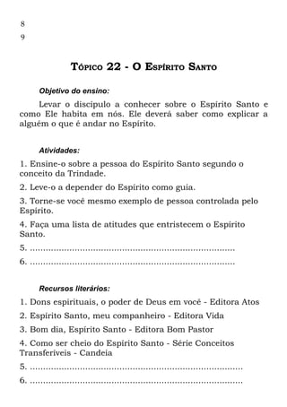 8
9



                   TÓPICO 22 - O ESPÍRITO SANTO

       Objetivo do ensino:
    Levar o discípulo a conhecer sobre o Espírito Santo e
como Ele habita em nós. Ele deverá saber como explicar a
alguém o que é andar no Espírito.


       Atividades:
1. Ensine-o sobre a pessoa do Espírito Santo segundo o
conceito da Trindade.
2. Leve-o a depender do Espírito como guia.
3. Torne-se você mesmo exemplo de pessoa controlada pelo
Espírito.
4. Faça uma lista de atitudes que entristecem o Espírito
Santo.
5. ..............................................................................
6. ..............................................................................


       Recursos literários:
1. Dons espirituais, o poder de Deus em você - Editora Atos
2. Espírito Santo, meu companheiro - Editora Vida
3. Bom dia, Espírito Santo - Editora Bom Pastor
4. Como ser cheio do Espírito Santo - Série Conceitos
Transferíveis - Candeia
5. .................................................................................
6. .................................................................................
 