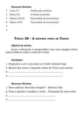 Recursos literários:
1    1 João 1.9                 Perdão pela confissão
2    Salmo 32.1                 A bênção do perdão
3    Mateus 5.23, 24            Necessidade de reconciliação
4    Mateus 18.15               Necessidade de reconciliação
5
6



           TÓPICO 26 - A              SEGUNDA VINDA DE                CRISTO

       Objetivo do ensino:
     Levar o discípulo a compartilhar com seus amigos vários
textos bíblicos sobre a volta de Cristo.


       Atividades:
1. Perguntar a ele o que faria se Cristo voltasse hoje.
2. Mostre-lhe como a segunda vinda de Cristo nos motiva.
3. .......................................................................
4. .......................................................................


       Recursos literários:
1. Novo milênio: final dos tempos? - Editora Vida
2. Vem a manhã e também a noite - Chamada da meia-noite
3. .............................................................
4. .............................................................
 
