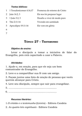 Textos bíblicos:
1    1 Tessalonicenses 4.16,17           Promessa do retorno de Cristo
2    João 14.2, 3                        Ele nos foi preparar lugar
3    1 João 3.2, 3                       Desafio a viver de modo puro
4    Tito 2.11-14                        Vivendo em santidade
5    Apocalipse 19.11-16                 Ele vem em glória
6
7



                        TÓPICO 27 - TESTEMUNHO

       Objetivo do ensino:
    Levar o discípulo a tomar a iniciativa de falar do
Evangelho, pois está capacitado a usar a Palavra.


       Atividades:
1. Ajude-o, em oração, para que ele seja um bom
comunicador do Evangelho.
2. Leve-o a compartilhar sua fé com um amigo.
3. Façam juntos uma lista de oração de pessoas que vocês
querem alcançar para Cristo.
4. Leve seu discípulo, sempre que sair para evangelizar.
5. ................................................................
6. ................................................................


       Recursos literários:
1.O cristão e o testemunho (Livreto) - Editora Candeia
2. As quatro leis espirituais - Editora Candeia
 