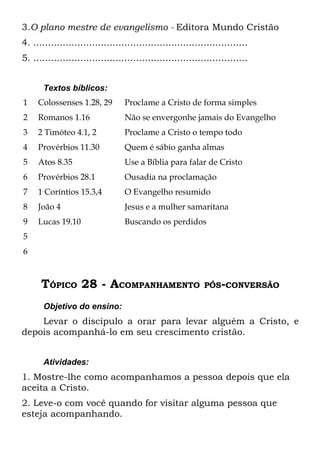 3.O plano mestre de evangelismo - Editora Mundo Cristão
4. .........................................................................
5. .........................................................................


       Textos bíblicos:
1    Colossenses 1.28, 29         Proclame a Cristo de forma simples
2    Romanos 1.16                 Não se envergonhe jamais do Evangelho
3    2 Timóteo 4.1, 2             Proclame a Cristo o tempo todo
4    Provérbios 11.30             Quem é sábio ganha almas
5    Atos 8.35                    Use a Bíblia para falar de Cristo
6    Provérbios 28.1              Ousadia na proclamação
7    1 Coríntios 15.3,4           O Evangelho resumido
8    João 4                       Jesus e a mulher samaritana
9    Lucas 19.10                  Buscando os perdidos
5
6



      TÓPICO 28 - ACOMPANHAMENTO                             PÓS-CONVERSÃO

       Objetivo do ensino:
    Levar o discípulo a orar para levar alguém a Cristo, e
depois acompanhá-lo em seu crescimento cristão.


       Atividades:
1. Mostre-lhe como acompanhamos a pessoa depois que ela
aceita a Cristo.
2. Leve-o com você quando for visitar alguma pessoa que
esteja acompanhando.
 
