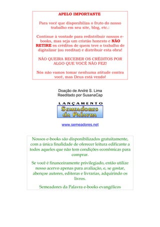 APELO IMPORTANTE

     Para você que disponibiliza o fruto do nosso
           trabalho em seu site, blog, etc.:

   Continue à vontade para redistribuir nossos e-
     books, mas seja um cristão honesto e NÃO
   RETIRE os créditos de quem teve o trabalho de
    digitalizar (ou reeditar) e distribuir esta obra!

    NÃO QUEIRA RECEBER OS CRÉDITOS POR
          ALGO QUE VOCÊ NÃO FEZ!

   Nós não vamos tomar nenhuma atitude contra
            você, mas Deus está vendo!


               Doação de André S. Lima
               Reeditado por SusanaCap




                 www.semeadores.net


  Nossos e-books são disponibilizados gratuitamente,
 com a única finalidade de oferecer leitura edificante a
todos aqueles que não tem condições econômicas para
                       comprar.
 Se você é financeiramente privilegiado, então utilize
   nosso acervo apenas para avaliação, e, se gostar,
  abençoe autores, editoras e livrarias, adquirindo os
                        livros.
     Semeadores da Palavra e-books evangélicos
 
