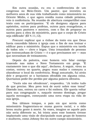 Em outra ocasião, eu era o conferencista de um
congresso no Meio-Oeste. Um pastor, que investira os
melhores anos de sua vida trabalhando como missionário no
Oriente Médio, e que agora residia numa cidade próxima,
veio à conferência. Na reunião de abertura compartilhei esse
texto com os participantes: "E ele designou alguns para
apóstolos, outros para profetas, outros para evangelistas, e
outros para pastores e mestres, com o fim de preparar os
santos para a obra do ministério, para que o corpo de Cristo
seja edificado" (Ef 4.11,12).
      Procurei explicar que a ênfase do texto era que Deus
havia concedido líderes à igreja com o fim de nos treinar e
edificar para o ministério. Expus que o ministério era tarefa
de todos nós — clero e leigos. Uma irmandade de pessoas
que testemunham de Cristo — é o que precisamos ser — mas
que necessitam de treinamento.
     Depois da palestra, esse homem veio falar comigo
trazendo nas mãos o Novo Testamento em grego. "É
exatamente isso o que diz aqui", declarou. A seguir, virou as
costas, entrou no quarto, pegou suas malas e começou a
abandonar o local da conferência. Reagi assustado, fui atrás
dele e perguntei se o havíamos ofendido em alguma coisa.
Queríamos pedir-lhe perdão por alguma palavra ofensiva.
     "Vocês não me ofenderam", respondeu. "Já tenho tudo
de que preciso. Meu povo terá de ouvir sobre esse tema!"
Dizendo isso, entrou no carro e foi embora. Ele queria voltar
para sua congregação e, naquele mesmo domingo, pregar
aquela mensagem, começando uma nova etapa na vida de
sua igreja.
     Nos últimos tempos, o país em que servia como
missionário fragmentara-se numa guerra racial, e o ódio
levou muita gente à morte. Às vezes, imagino se aquele país
não seria diferente se, há trinta anos esse homem tivesse
implantado uma visão de discipulado num grupo de homens
e mulheres, como Johnny fez em outro campo missionário.
 