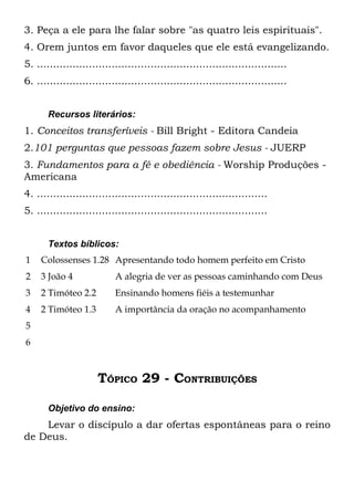 3. Peça a ele para lhe falar sobre "as quatro leis espirituais".
4. Orem juntos em favor daqueles que ele está evangelizando.
5. .............................................................................
6. .............................................................................


       Recursos literários:
1. Conceitos transferíveis - Bill Bright - Editora Candeia
2.101 perguntas que pessoas fazem sobre Jesus - JUERP
3. Fundamentos para a fé e obediência - Worship Produções -
Americana
4. .......................................................................
5. .......................................................................


       Textos bíblicos:
1    Colossenses 1.28 Apresentando todo homem perfeito em Cristo
2    3 João 4              A alegria de ver as pessoas caminhando com Deus
3    2 Timóteo 2.2         Ensinando homens fiéis a testemunhar
4    2 Timóteo 1.3         A importância da oração no acompanhamento
5
6



                      TÓPICO 29 - CONTRIBUIÇÕES

       Objetivo do ensino:
    Levar o discípulo a dar ofertas espontâneas para o reino
de Deus.
 