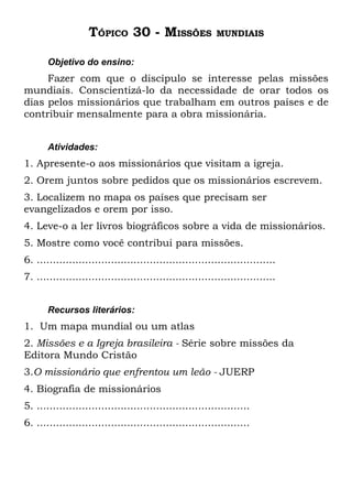 TÓPICO 30 - MISSÕES                    MUNDIAIS


       Objetivo do ensino:
     Fazer com que o discípulo se interesse pelas missões
mundiais. Conscientizá-lo da necessidade de orar todos os
dias pelos missionários que trabalham em outros países e de
contribuir mensalmente para a obra missionária.


       Atividades:
1. Apresente-o aos missionários que visitam a igreja.
2. Orem juntos sobre pedidos que os missionários escrevem.
3. Localizem no mapa os países que precisam ser
evangelizados e orem por isso.
4. Leve-o a ler livros biográficos sobre a vida de missionários.
5. Mostre como você contribui para missões.
6. ..........................................................................
7. ..........................................................................


       Recursos literários:
1. Um mapa mundial ou um atlas
2. Missões e a Igreja brasileira - Série sobre missões da
Editora Mundo Cristão
3.O missionário que enfrentou um leão - JUERP
4. Biografia de missionários
5. ..................................................................
6. ..................................................................
 