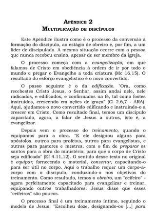 APÊNDICE 2
              MULTIPLICAÇÃO     DE DISCÍPULOS

     Este Apêndice ilustra como é o processo da conversão à
formação do discípulo, ao estágio de obreiro e, por fim, a um
líder de discipulado. A mesma situação ocorre com a pessoa
que nunca recebeu ensino, apesar de ser membro da igreja.
     O processo começa com a evangelização, em que
falamos de Cristo em obediência à ordem de ir por todo o
mundo e pregar o Evangelho a toda criatura (Mc 16.15). O
resultado do esforço evangelístico é o novo convertido.
     O passo seguinte é o da edificação. "Ora, como
recebestes Cristo Jesus, o Senhor, assim andai nele, nele
radicados, e edificados, e confirmados na fé, tal como fostes
instruídos, crescendo em ações de graça" (Cl 2.6,7 - ARA).
Aqui, ajudamos o novo convertido edificando e instruindo-o a
crescer em Cristo. Como resultado final, temos um discípulo
capacitado, agora, a falar de Jesus a outros, isto é, a
evangelizar.
      Depois vem o processo do treinamento, quando o
equipamos para a obra. "E ele designou alguns para
apóstolos, outros para profetas, outros para evangelistas, e
outros para pastores e mestres, com o fim de preparar os
santos para a obra do ministério, para que o corpo de Cristo
seja edificado" (Ef 4.11,12). O sentido desse texto no original
é equipar, fornecendo o material, consertar, capacitando-o
para ser útil no corpo. Aqui o trabalho requer um corpo-a-
corpo com o discípulo, conduzindo-o nos objetivos do
treinamento. Como resultado, temos o obreiro, um "ceifeiro" -
agora perfeitamente capacitado para evangelizar e treinar,
equipando outros trabalhadores. Jesus disse que esses
"ceifeiros" são poucos.
   O processo final é um treinamento íntimo, seguindo o
modelo de Jesus. "Escolheu doze, designando-os [...] para
 